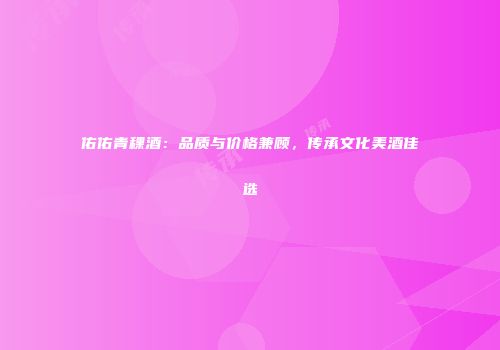 佑佑青稞酒：品质与价格兼顾，传承文化美酒佳选