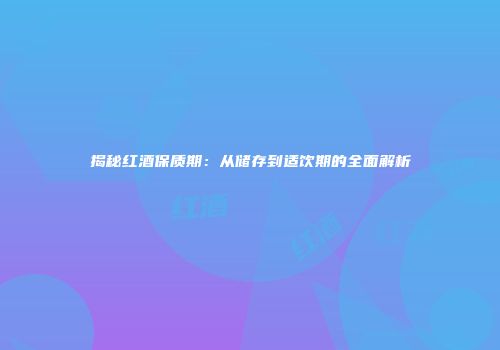 揭秘红酒保质期：从储存到适饮期的全面解析