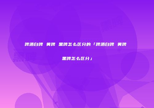 啤酒白啤 黄啤 黑啤怎么区分的「啤酒白啤 黄啤 黑啤怎么区分」