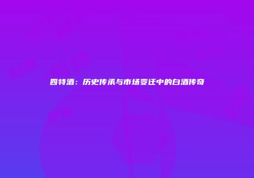 四特酒：历史传承与市场变迁中的白酒传奇