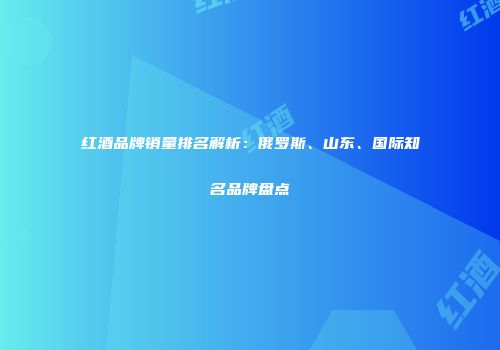 红酒品牌销量排名解析：俄罗斯、山东、国际知名品牌盘点