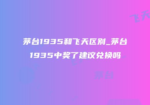 茅台1935和飞天区别_茅台1935中奖了建议兑换吗