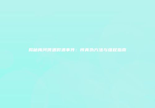 揭秘梅河啤酒假酒事件：辨真伪方法与维权指南
