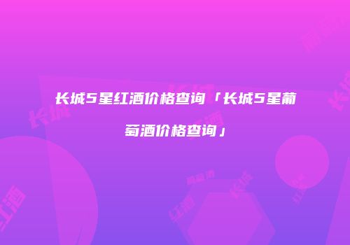 长城5星红酒价格查询「长城5星葡萄酒价格查询」