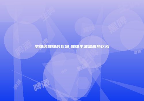 生啤酒鲜啤的区别,鲜啤生啤黑啤的区别