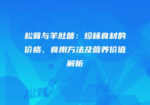 松茸与羊肚菌：珍稀食材的价格、食用方法及营养价值解析