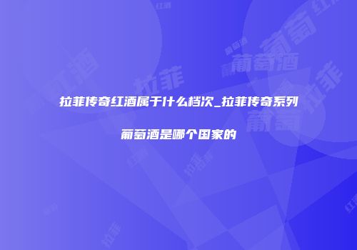 拉菲传奇红酒属于什么档次_拉菲传奇系列葡萄酒是哪个国家的