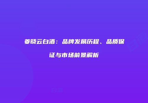 姜晓云白酒：品牌发展历程、品质保证与市场前景解析