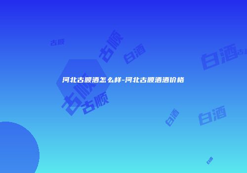 河北古顺酒怎么样-河北古顺酒酒价格
