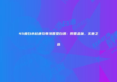 45度白水杜康玖尊浓香型白酒：醇香品味，实惠之选