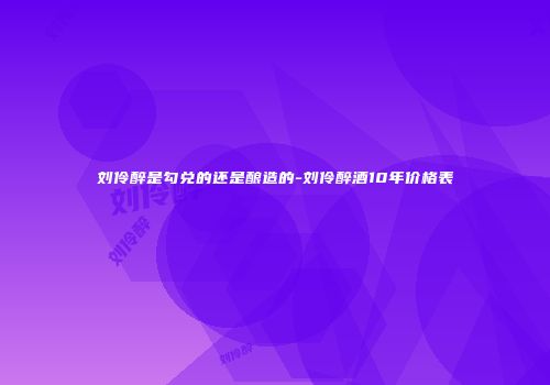 刘伶醉是勾兑的还是酿造的-刘伶醉酒10年价格表