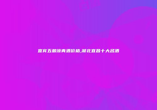 宜宾五粮液青酒价格,湖北宜昌十大名酒