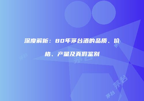 深度解析：80年茅台酒的品质、价格、产量及真假鉴别