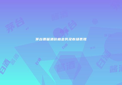 茅台贵酱酒价格走势及市场表现