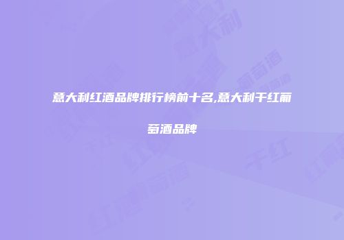 意大利红酒品牌排行榜前十名,意大利干红葡萄酒品牌