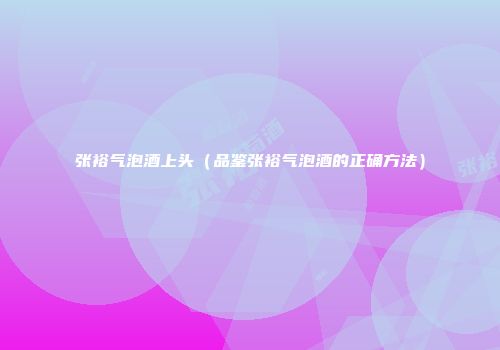 张裕气泡酒上头（品鉴张裕气泡酒的正确方法）