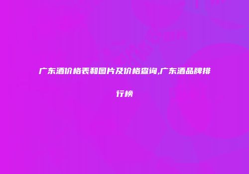 广东酒价格表和图片及价格查询,广东酒品牌排行榜