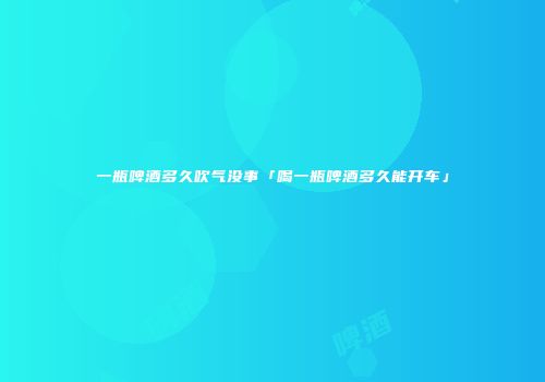 一瓶啤酒多久吹气没事「喝一瓶啤酒多久能开车」