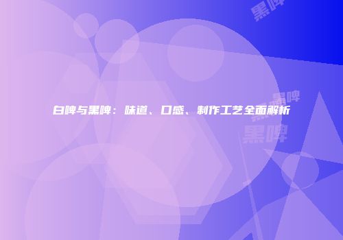 白啤与黑啤：味道、口感、制作工艺全面解析