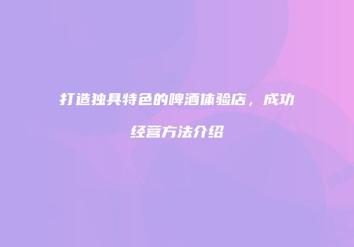 打造独具特色的啤酒体验店，成功经营方法介绍