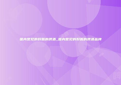国内常见的好喝的啤酒_国内常见的好喝的啤酒品牌