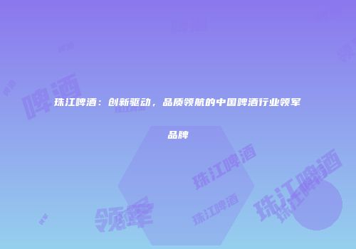 珠江啤酒：创新驱动，品质领航的中国啤酒行业领军品牌
