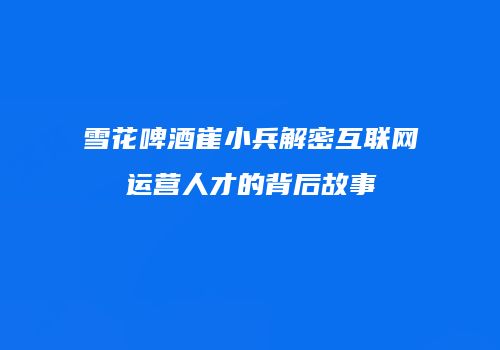 雪花啤酒崔小兵解密互联网运营人才的背后故事