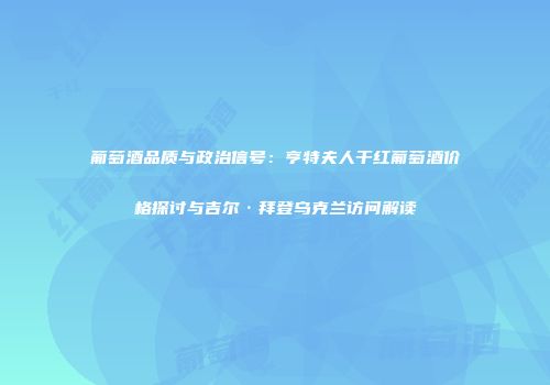 葡萄酒品质与政治信号：亨特夫人干红葡萄酒价格探讨与吉尔·拜登乌克兰访问解读