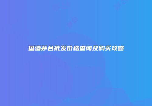国酒茅台批发价格查询及购买攻略