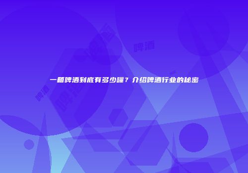 一箱啤酒到底有多少罐？介绍啤酒行业的秘密