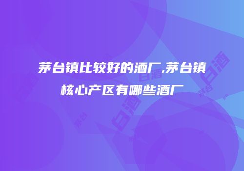 茅台镇比较好的酒厂,茅台镇核心产区有哪些酒厂