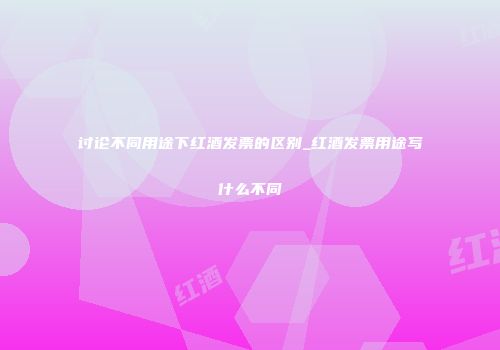 讨论不同用途下红酒发票的区别_红酒发票用途写什么不同