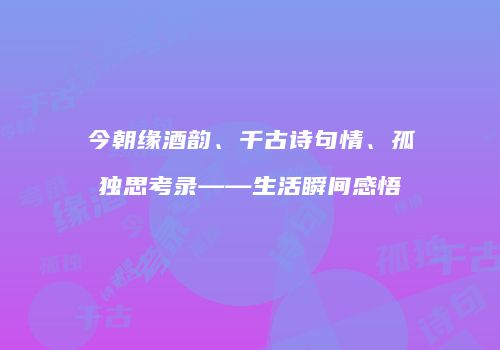 今朝缘酒韵、千古诗句情、孤独思考录——生活瞬间感悟