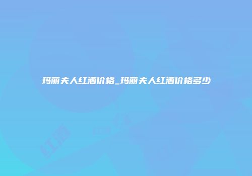 玛丽夫人红酒价格_玛丽夫人红酒价格多少