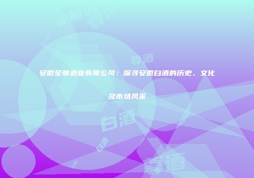 安徽至尊酒业有限公司：探寻安徽白酒的历史、文化及市场风采