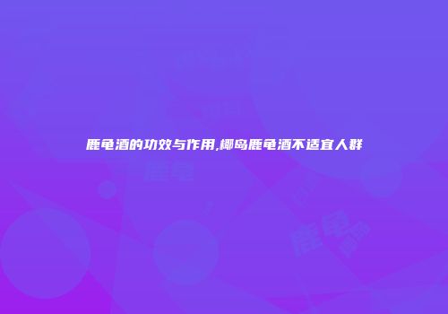 鹿龟酒的功效与作用,椰岛鹿龟酒不适宜人群