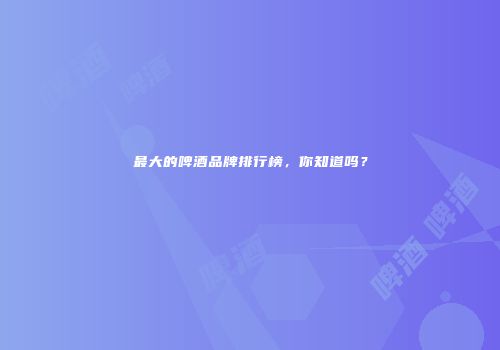 最大的啤酒品牌排行榜，你知道吗？
