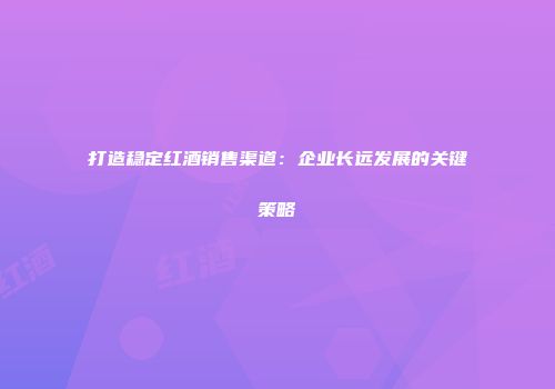 打造稳定红酒销售渠道：企业长远发展的关键策略