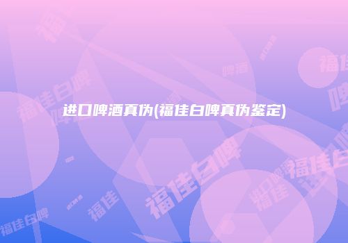 进口啤酒真伪(福佳白啤真伪鉴定)
