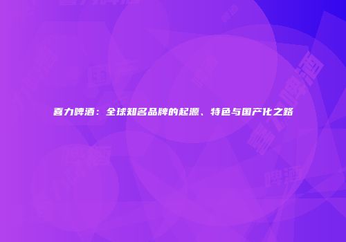 喜力啤酒：全球知名品牌的起源、特色与国产化之路