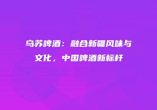 乌苏啤酒：融合新疆风味与文化，中国啤酒新标杆