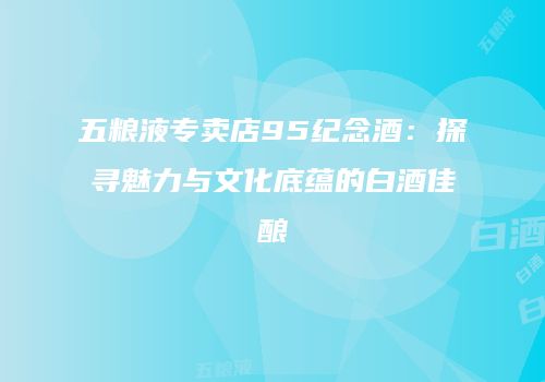 五粮液专卖店95纪念酒：探寻魅力与文化底蕴的白酒佳酿