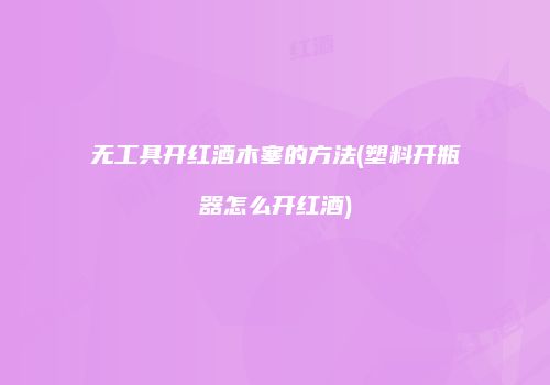 无工具开红酒木塞的方法(塑料开瓶器怎么开红酒)