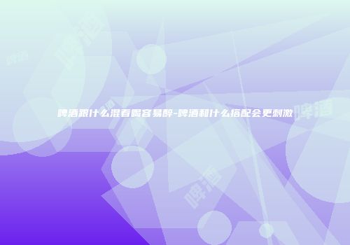 啤酒跟什么混着喝容易醉-啤酒和什么搭配会更刺激