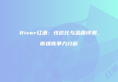 River红酒：性价比与品质评测，市场竞争力分析
