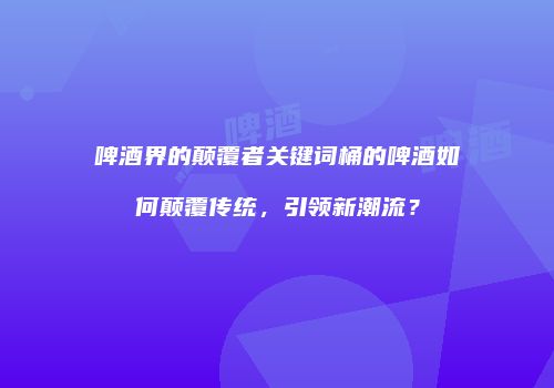 啤酒界的颠覆者关键词桶的啤酒如何颠覆传统，引领新潮流？