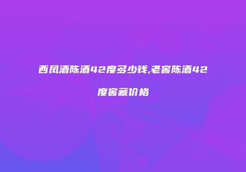 西凤酒陈酒42度多少钱,老窖陈酒42度窖藏价格