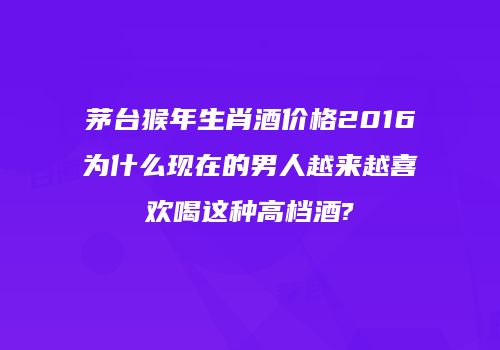 茅台猴年生肖酒价格2016为什么现在的男人越来越喜欢喝这种高档酒?