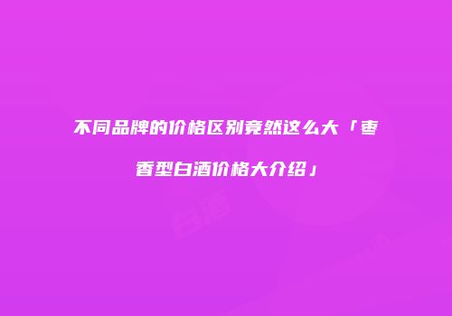 不同品牌的价格区别竟然这么大「枣香型白酒价格大介绍」