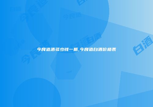 今良造酒多少钱一瓶,今良造白酒价格表